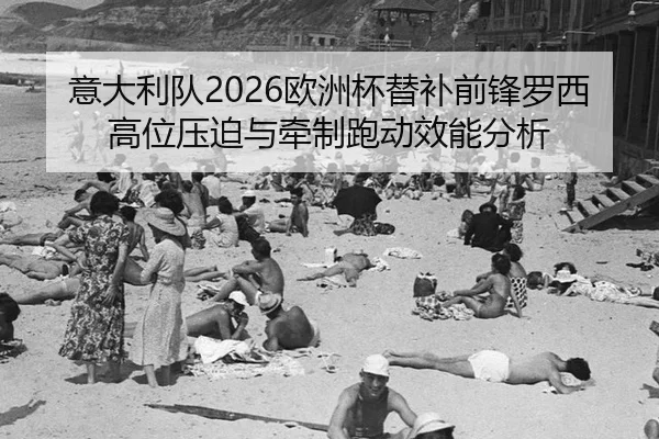 意大利队2026欧洲杯替补前锋罗西高位压迫与牵制跑动效能分析
