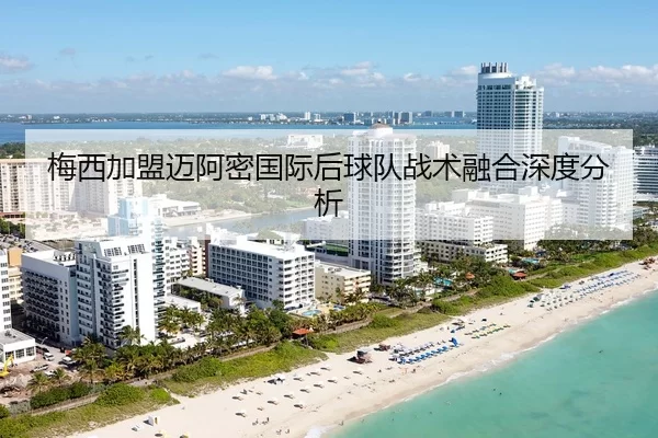 梅西加盟迈阿密国际后球队战术融合深度分析